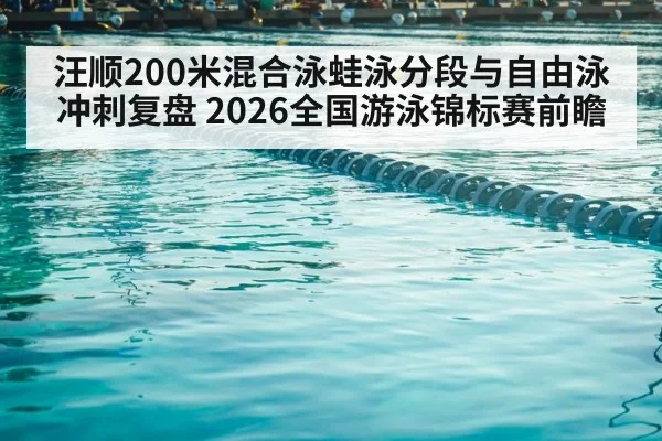 汪顺200米混合泳蛙泳分段与自由泳冲刺复盘 2026全国游泳锦标赛前瞻